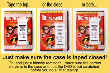 DVD's: Make sure the case is taped closed!  Make sure the correct movie is in the case and that the DVD is not scratched before you do all the taping.  You can tape the top, sides or both.